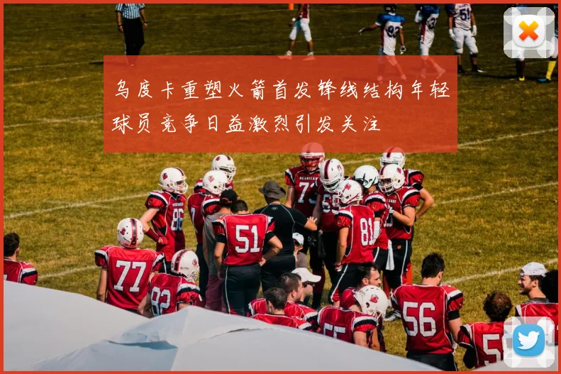 乌度卡重塑火箭首发锋线结构年轻球员竞争日益激烈引发关注