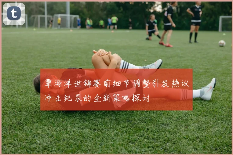 覃海洋世锦赛前细节调整引发热议冲击纪录的全新策略探讨