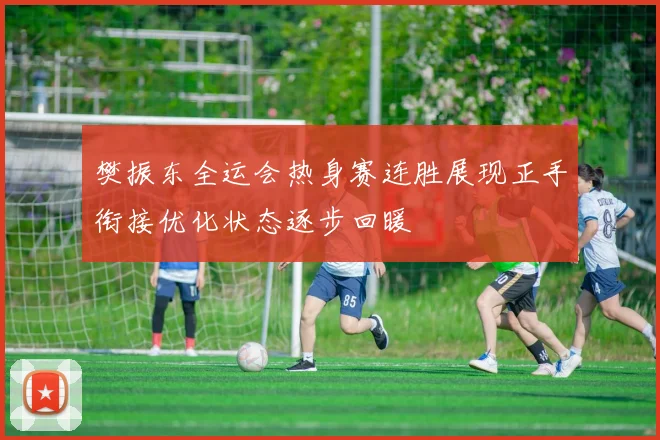 樊振东全运会热身赛连胜展现正手衔接优化状态逐步回暖