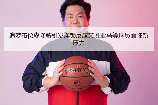 追梦布伦森降薪引发连锁反应文班亚马等球员面临新压力